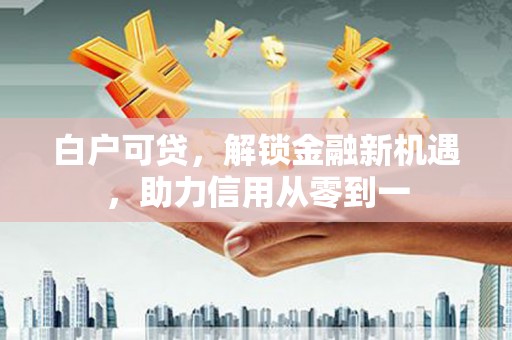 吉隆白户可贷，解锁金融新机遇，助力信用从零到一
