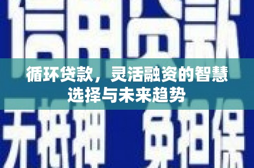 吉隆循环贷款，灵活融资的智慧选择与未来趋势